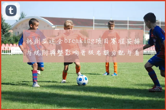 杭州亚运会breaking项目赛程安排与规则调整影响晋级名额分配与看点