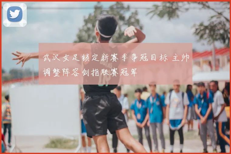 武汉女足锁定新赛季争冠目标 主帅调整阵容剑指联赛冠军