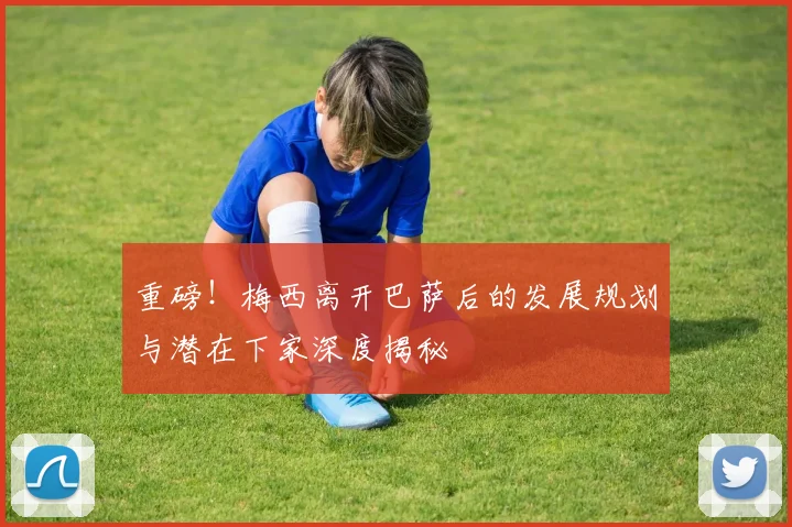 重磅！梅西离开巴萨后的发展规划与潜在下家深度揭秘