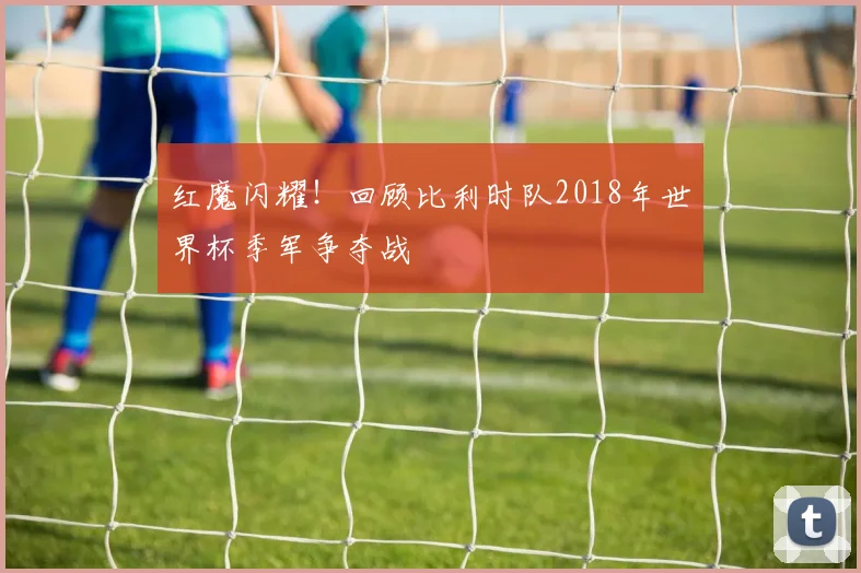 红魔闪耀！回顾比利时队2018年世界杯季军争夺战