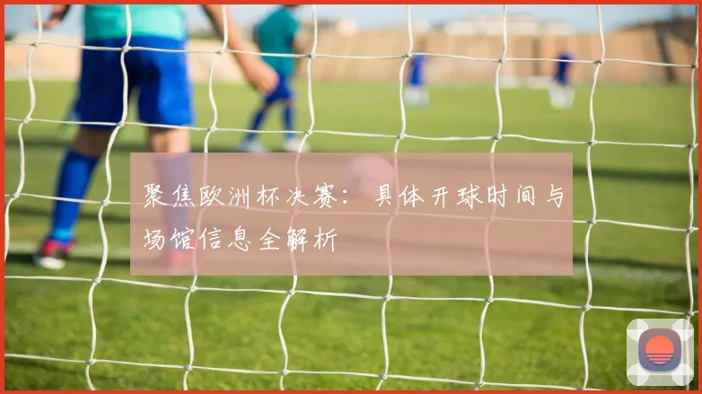 聚焦欧洲杯决赛：具体开球时间与场馆信息全解析
