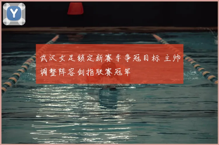 武汉女足锁定新赛季争冠目标 主帅调整阵容剑指联赛冠军