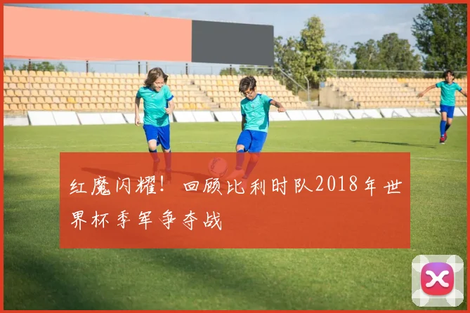 红魔闪耀！回顾比利时队2018年世界杯季军争夺战